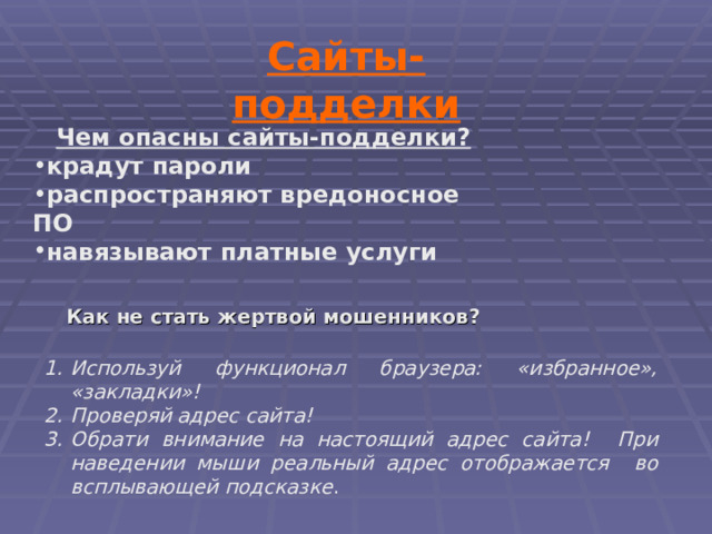 Сайты-подделки Чем опасны сайты-подделки? крадут пароли распространяют вредоносное ПО навязывают платные услуги Как не стать жертвой мошенников? Используй функционал браузера: &laquo;избранное&raquo;, &laquo;закладки&raquo;! Проверяй адрес сайта! Обрати внимание на настоящий адрес сайта! При наведении мыши реальный адрес отображается во всплывающей подсказке . 