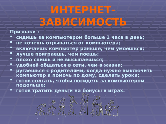 ИНТЕРНЕТ-ЗАВИСИМОСТЬ Признаки : сидишь за компьютером больше 1 часа в день; не хочешь отрываться от компьютера; включаешь компьютер раньше, чем умоешься; лучше поиграешь, чем поешь; плохо спишь и не высыпаешься; удобней общаться в сети, чем в жизни; ругаешься с родителями, когда нужно выключить компьютер и помочь по дому, сделать уроки; готов солгать, чтобы посидеть за компьютером подольше; готов тратить деньги на бонусы в играх. 