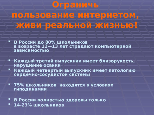 Ограничь пользование интернетом, живи реальной жизнью! В России до 80% школьников в возрасте 12—13 лет страдают компьютерной зависимостью Каждый третий выпускник имеет близорукость, нарушение осанки Каждый четвертый выпускник имеет патологию сердечно-сосудистой системы 75% школьников находятся в условиях гиподинамии В России полностью здоровы только 14-23% школьников 