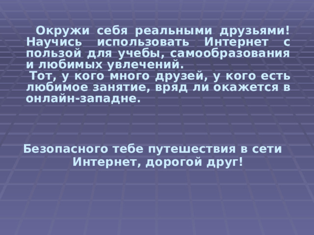  Окружи себя реальными друзьями! Научись использовать Интернет с пользой для учебы, самообразования и любимых увлечений. Тот, у кого много друзей, у кого есть любимое занятие, вряд ли окажется в онлайн-западне. Безопасного тебе путешествия в сети Интернет, дорогой друг! 