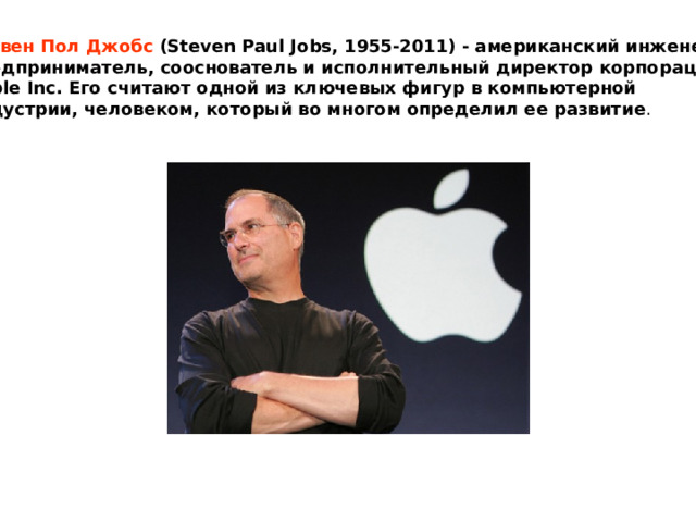 Стивен Пол Джобс (Steven Paul Jobs, 1955-2011) - американский инженер и предприниматель, сооснователь и исполнительный директор корпорации Apple Inc. Его считают одной из ключевых фигур в компьютерной индустрии, человеком, который во многом определил ее развитие . 