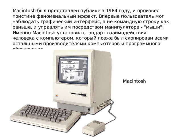 Macintosh был представлен публике в 1984 году, и произвел поистине феноменальный эффект. Впервые пользователь мог наблюдать графический интерфейс, а не командную строку как раньше, и управлять им посредством манипулятора - 