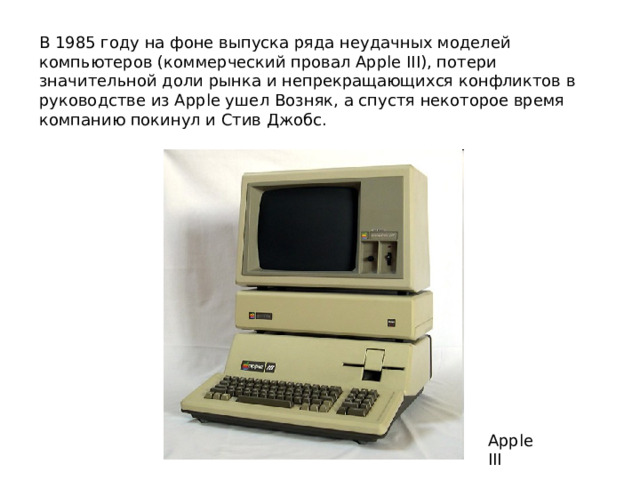 В 1985 году на фоне выпуска ряда неудачных моделей компьютеров (коммерческий провал Apple III), потери значительной доли рынка и непрекращающихся конфликтов в руководстве из Apple ушел Возняк, а спустя некоторое время компанию покинул и Стив Джобс. Apple III 