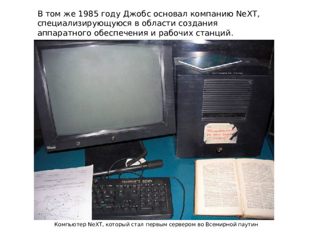 В том же 1985 году Джобс основал компанию NeXT, специализирующуюся в области создания аппаратного обеспечения и рабочих станций. Компьютер NeXT, который стал первым сервером во Всемирной паутин 