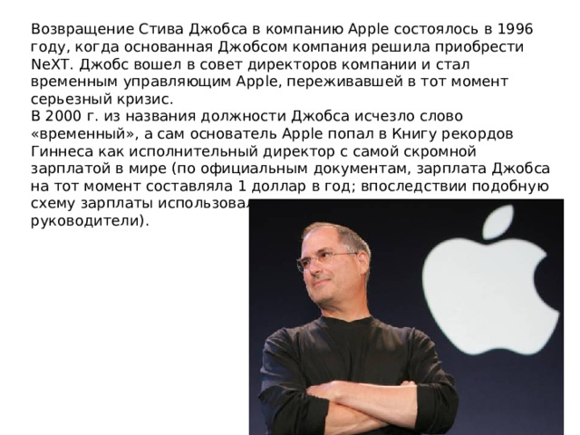 Возвращение Стива Джобса в компанию Apple состоялось в 1996 году, когда основанная Джобсом компания решила приобрести NeXT. Джобс вошел в совет директоров компании и стал временным управляющим Apple, переживавшей в тот момент серьезный кризис.  В 2000 г. из названия должности Джобса исчезло слово «временный», а сам основатель Apple попал в Книгу рекордов Гиннеса как исполнительный директор с самой скромной зарплатой в мире (по официальным документам, зарплата Джобса на тот момент составляла 1 доллар в год; впоследствии подобную схему зарплаты использовали другие корпоративные руководители). 