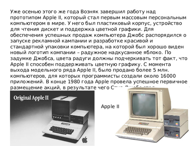 Уже осенью этого же года Возняк завершил работу над прототипом Apple II, который стал первым массовым персональным компьютером в мире. У него был пластиковый корпус, устройство для чтения дискет и поддержка цветной графики. Для обеспечения успешных продаж компьютера Джобс распорядился о запуске рекламной кампании и разработке красивой и стандартной упаковки компьютера, на которой был хорошо виден новый логотип компании – радужное надкусанное яблоко. По задумке Джобса, цвета радуги должны подчеркивать тот факт, что Apple II способен поддерживать цветную графику. С момента выхода модельного ряда Apple II, было продано более 5 млн. компьютеров, для которых программисты создали около 16000 приложений. В конце 1980 года Apple провела успешное первичное размещение акций, в результате чего Стив Джобс стал миллионером в 25 лет Apple II 