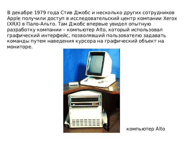 В декабре 1979 года Стив Джобс и несколько других сотрудников Apple получили доступ в исследовательский центр компании Xerox (XRX) в Пало-Альто. Там Джобс впервые увидел опытную разработку компании – компьютер Alto, который использовал графический интерфейс, позволявший пользователю задавать команды путем наведения курсора на графический объект на мониторе. компьютер Alto 