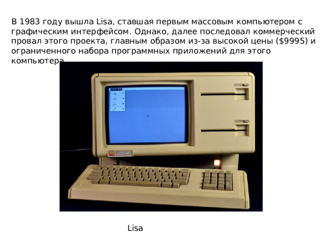 В 1983 году вышла Lisa, ставшая первым массовым компьютером с графическим интерфейсом. Однако, далее последовал коммерческий провал этого проекта, главным образом из-за высокой цены ($9995) и ограниченного набора программных приложений для этого компьютера Lisa 