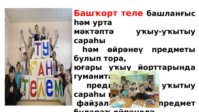 Башҡорт теле башланғыс һәм урта мәктәптә уҡыу-уҡытыу сараһы  һәм өйрәнеү предметы булып тора, юғары уҡыу йорттарында гуманитар  предметтарҙы уҡытыу сараһы итеп  файҙаланыла һәм предмет булараҡ өйрәнелә.   