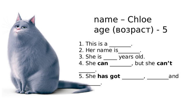 name – Chloe age (возраст) - 5 1. This is a ________. 2. Her name is________. 3. She is _____ years old. 4. She can ________, but she can’t ______. 5. She has got ________, ________and ________. 