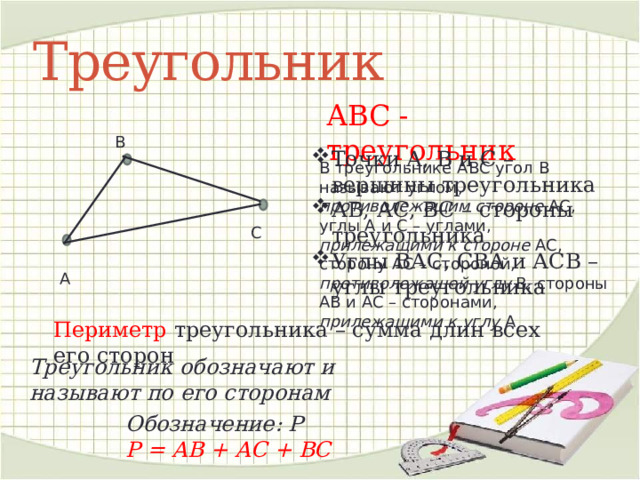 Треугольник АВС - треугольник В Точки А, В и С – вершины треугольника АВ, АС, ВС – стороны треугольника Углы ВАС, СВА и АСВ – углы треугольника В треугольнике АВС угол В называют углом, противолежащим стороне АС, углы А и С – углами, прилежащими к стороне АС, сторону АС – стороной, противолежащей углу В, стороны АВ и АС – сторонами, прилежащими к углу А С А Периметр треугольника – сумма длин всех его сторон Треугольник обозначают и называют по его сторонам Обозначение: Р Р = АВ + АС + ВС 