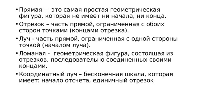Прямая — это самая простая геометрическая фигура, которая   не имеет ни начала, ни конца. Отрезок – часть прямой, ограниченная с обоих сторон точками (концами отрезка). Луч - часть прямой, ограниченная с одной стороны точкой (началом луча). Ломаная -   геометрическая фигура, состоящая из отрезков, последовательно соединенных своими концами. Координатный луч – бесконечная шкала, которая имеет: начало отсчета, единичный отрезок 
