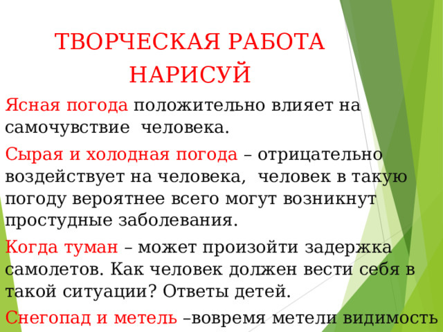 ТВОРЧЕСКАЯ РАБОТА НАРИСУЙ Ясная погода положительно влияет на самочувствие человека. Сырая и холодная погода – отрицательно воздействует на человека, человек в такую погоду вероятнее всего могут возникнут простудные заболевания. Когда туман – может произойти задержка самолетов. Как человек должен вести себя в такой ситуации? Ответы детей. Снегопад и метель –вовремя метели видимость на дорогах ухудшается, что приводит к авариям и т.д. 