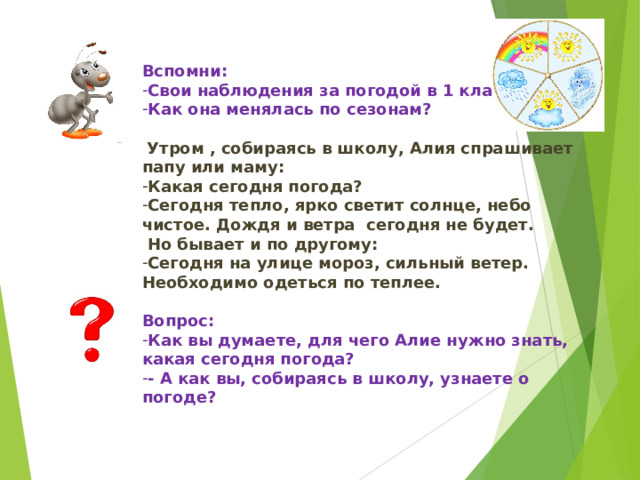 Вспомни: Свои наблюдения за погодой в 1 классе Как она менялась по сезонам?   Утром , собираясь в школу, Алия спрашивает папу или маму: Какая сегодня погода? Сегодня тепло, ярко светит солнце, небо чистое. Дождя и ветра сегодня не будет.  Но бывает и по другому: Сегодня на улице мороз, сильный ветер. Необходимо одеться по теплее. Вопрос: Как вы думаете, для чего Алие нужно знать, какая сегодня погода? - А как вы, собираясь в школу, узнаете о погоде?  