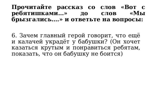 Прочитайте рассказ со слов «Вот с ребятишками…» до слов «Мы брызгались….» и ответьте на вопросы: 6. Зачем главный герой говорит, что ещё и калачей украдёт у бабушки? (Он хочет казаться крутым и понравиться ребятам, показать, что он бабушку не боится) 