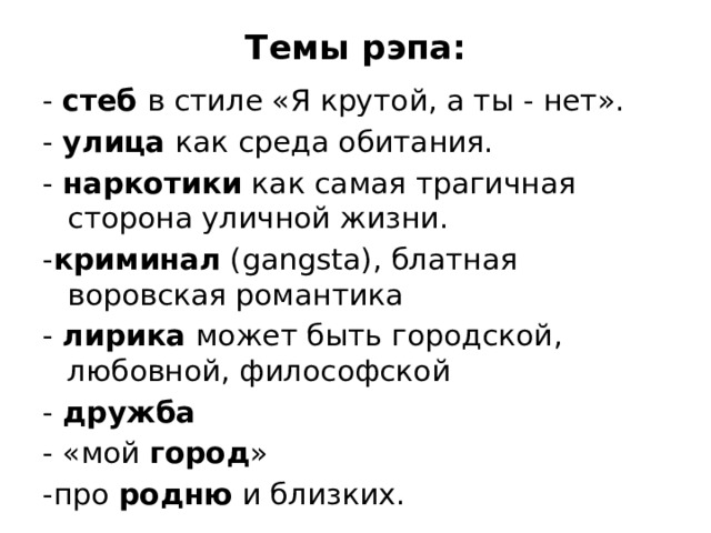 Темы рэпа:   - стеб в стиле «Я крутой, а ты - нет». - улица как среда обитания. - наркотики как самая трагичная сторона уличной жизни. - криминал (gangsta), блатная воровская романтика - лирика может быть городской, любовной, философской - дружба - «мой город » -про родню и близких. 