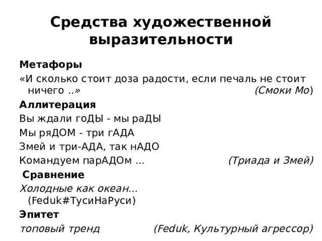 Средства художественной выразительности Метафоры «И сколько стоит доза радости, если печаль не стоит ничего ..» (Смоки Мо ) Аллитерация  Вы ждали гоДЫ - мы раДЫ  Мы ряДОМ - три гАДА  Змей и три-АДА, так нАДО  Командуем парАДОм …  (Триада и Змей)  Сравнение Холодные как океан… (Feduk#ТусиНаРуси) Эпитет топовый тренд (Feduk, Культурный агрессор) 