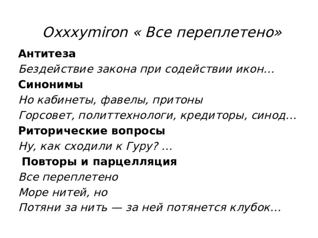  Oxxxymiron « Все переплетено» Антитеза Бездействие закона при содействии икон… Синонимы Но кабинеты, фавелы, притоны Горсовет, политтехнологи, кредиторы, синод… Риторические вопросы Ну, как сходили к Гуру? …   Повторы и парцелляция Все переплетено Море нитей, но Потяни за нить — за ней потянется клубок… 