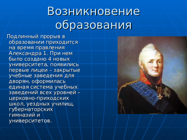 Возникновение образования  Подлинный прорыв в образовании приходится на время правления Александра 1. При нем было создано 4 новых университета, появились первые лицеи – закрытые учебные заведения для дворян, оформилась единая система учебных заведений всех уровней – церковно-приходских школ, уездных училищ, губернаторских гимназий и университетов. 