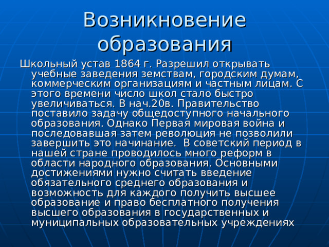 Возникновение образования Школьный устав 1864 г. Разрешил открывать учебные заведения земствам, городским думам, коммерческим организациям и частным лицам. С этого времени число школ стало быстро увеличиваться. В нач.20в. Правительство поставило задачу общедоступного начального образования. Однако Первая мировая война и последовавшая затем революция не позволили завершить это начинание. В советский период в нашей стране проводилось много реформ в области народного образования. Основными достижениями нужно считать введение обязательного среднего образования и возможность для каждого получить высшее образование и право бесплатного получения высшего образования в государственных и муниципальных образовательных учреждениях 