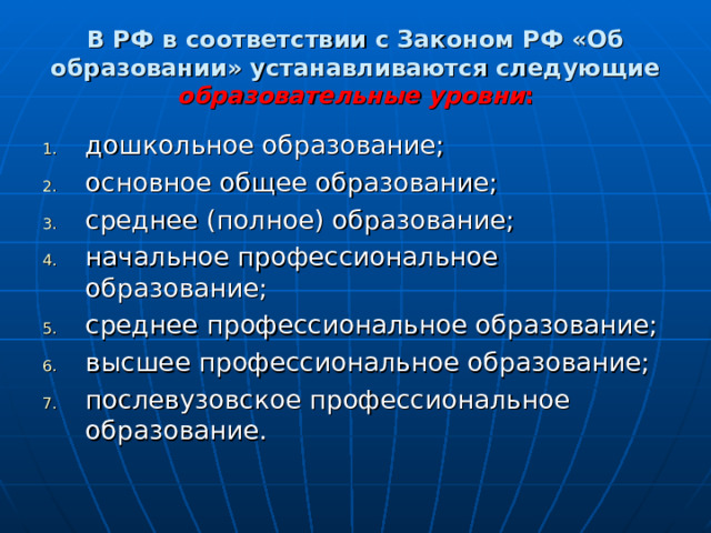 В РФ в соответствии с Законом РФ «Об образовании» устанавливаются следующие образовательные уровни : дошкольное образование; основное общее образование; среднее (полное) образование; начальное профессиональное образование; среднее профессиональное образование; высшее профессиональное образование; послевузовское профессиональное образование. 