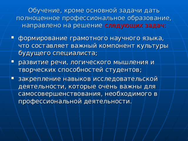 Обучение, кроме основной задачи дать полноценное профессиональное образование, направлено на решение следующих задач: формирование грамотного научного языка, что составляет важный компонент культуры будущего специалиста; развитие речи, логического мышления и творческих способностей студентов; закрепление навыков исследовательской деятельности, которые очень важны для самосовершенствования, необходимого в профессиональной деятельности. 