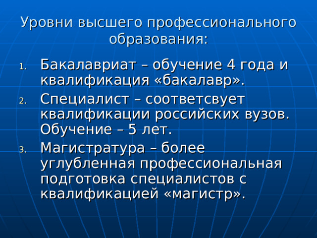 Уровни высшего профессионального образования: Бакалавриат – обучение 4 года и квалификация «бакалавр». Специалист – соответсвует квалификации российских вузов. Обучение – 5 лет. Магистратура – более углубленная профессиональная подготовка специалистов с квалификацией «магистр». 