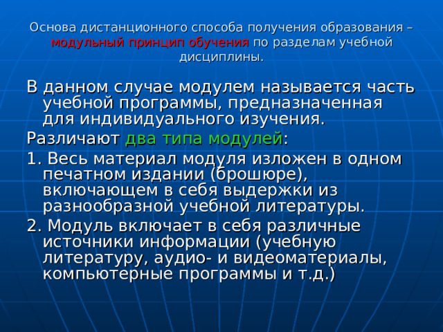 Основа дистанционного способа получения образования – модульный принцип обучения по разделам учебной дисциплины. В данном случае модулем называется часть учебной программы, предназначенная для индивидуального изучения. Различают два типа модулей : 1. Весь материал модуля изложен в одном печатном издании (брошюре), включающем в себя выдержки из разнообразной учебной литературы. 2. Модуль включает в себя различные источники информации (учебную литературу, аудио- и видеоматериалы, компьютерные программы и т.д.) 