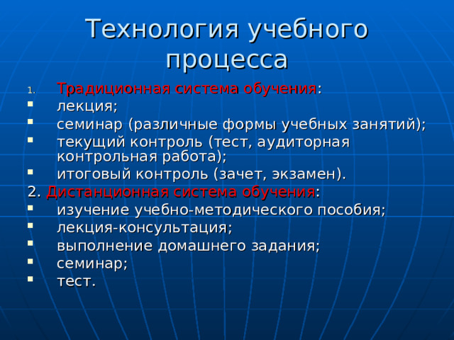 Технология учебного процесса Традиционная система обучения : лекция; семинар (различные формы учебных занятий); текущий контроль (тест, аудиторная контрольная работа); итоговый контроль (зачет, экзамен). 2. Дистанционная система обучения : изучение учебно-методического пособия; лекция-консультация; выполнение домашнего задания; семинар; тест. 