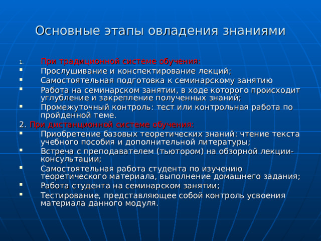 Основные этапы овладения знаниями При традиционной системе обучения: Прослушивание и конспектирование лекций; Самостоятельная подготовка к семинарскому занятию Работа на семинарском занятии, в ходе которого происходит углубление и закрепление полученных знаний; Промежуточный контроль: тест или контрольная работа по пройденной теме. 2. При дистанционной системе обучения: Приобретение базовых теоретических знаний: чтение текста учебного пособия и дополнительной литературы; Встреча с преподавателем (тьютором) на обзорной лекции-консультации; Самостоятельная работа студента по изучению теоретического материала, выполнение домашнего задания; Работа студента на семинарском занятии; Тестирование, представляющее собой контроль усвоения материала данного модуля.  