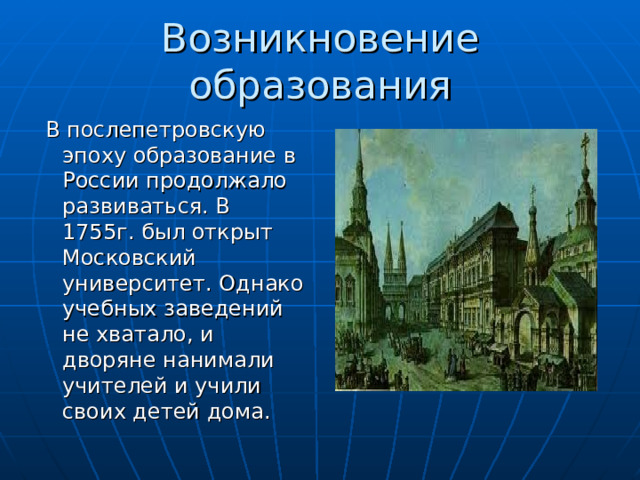 Возникновение образования  В послепетровскую эпоху образование в России продолжало развиваться. В 1755г. был открыт Московский университет. Однако учебных заведений не хватало, и дворяне нанимали учителей и учили своих детей дома. 