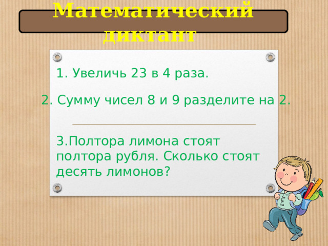 Математический диктант 1. Увеличь 23 в 4 раза.   2. Сумму чисел 8 и 9 разделите на 2. 3.Полтора лимона стоят полтора рубля. Сколько стоят десять лимонов? 