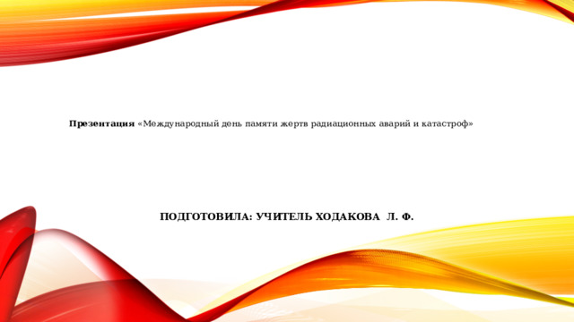 Подготовила: учитель Ходакова л. ф. Презентация «Международный день памяти жертв радиационных аварий и катастроф» 