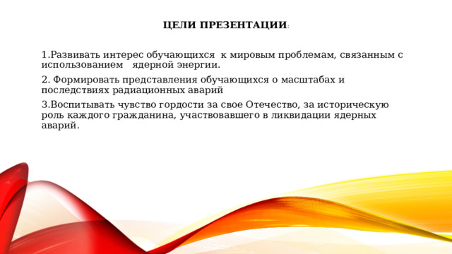 Цели Презентации : 1.Развивать интерес обучающихся к мировым проблемам, связанным с использованием ядерной энергии. 2. Формировать представления обучающихся о масштабах и последствиях радиационных аварий 3.Воспитывать чувство гордости за свое Отечество, за историческую роль каждого гражданина, участвовавшего в ликвидации ядерных аварий. 