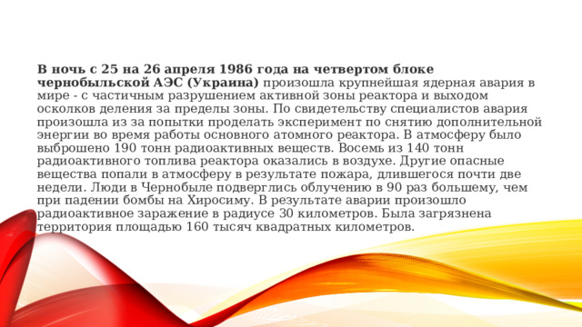 В ночь с 25 на 26 апреля 1986 года на четвертом блоке чернобыльской АЭС (Украина)  произошла крупнейшая ядерная авария в мире - с частичным разрушением активной зоны реактора и выходом осколков деления за пределы зоны. По свидетельству специалистов авария произошла из за попытки проделать эксперимент по снятию дополнительной энергии во время работы основного атомного реактора. В атмосферу было выброшено 190 тонн радиоактивных веществ. Восемь из 140 тонн радиоактивного топлива реактора оказались в воздухе. Другие опасные вещества попали в атмосферу в результате пожара, длившегося почти две недели. Люди в Чернобыле подверглись облучению в 90 раз большему, чем при падении бомбы на Хиросиму. В результате аварии произошло радиоактивное заражение в радиусе 30 километров. Была загрязнена территория площадью 160 тысяч квадратных километров. 