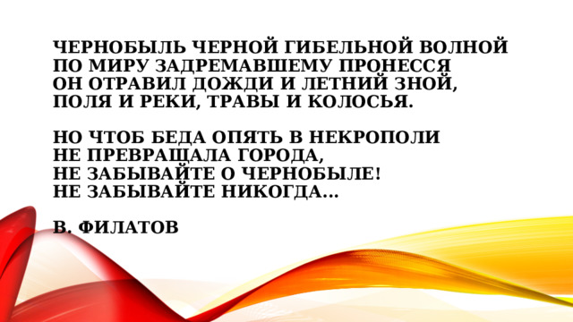 Чернобыль черной гибельной волной  По миру задремавшему пронесся  Он отравил дожди и летний зной,  Поля и реки, травы и колосья.   Но чтоб беда опять в некрополи  не превращала города,  не забывайте о Чернобыле!  Не забывайте никогда...   В. Филатов   