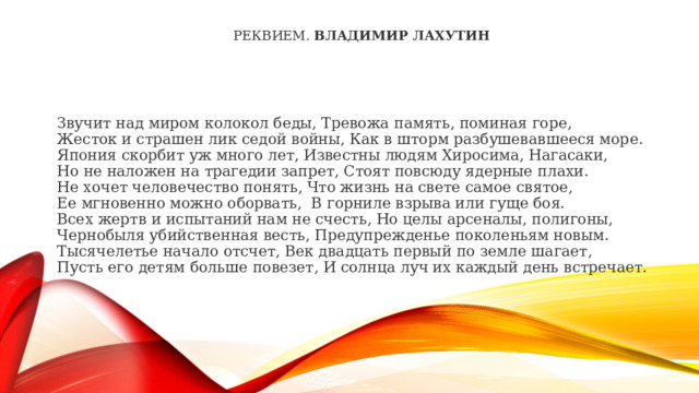 РЕКВИЕМ.  Владимир Лахутин Звучит над миром колокол беды, Тревожа память, поминая горе,  Жесток и страшен лик седой войны, Как в шторм разбушевавшееся море.  Япония скорбит уж много лет, Известны людям Хиросима, Нагасаки,  Но не наложен на трагедии запрет, Стоят повсюду ядерные плахи.  Не хочет человечество понять, Что жизнь на свете самое святое,  Ее мгновенно можно оборвать, В горниле взрыва или гуще боя.  Всех жертв и испытаний нам не счесть, Но целы арсеналы, полигоны,  Чернобыля убийственная весть, Предупрежденье поколеньям новым.  Тысячелетье начало отсчет, Век двадцать первый по земле шагает,  Пусть его детям больше повезет, И солнца луч их каждый день встречает. 