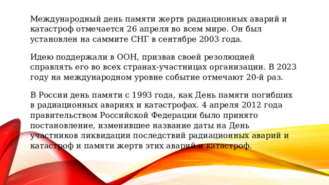 Когда отмечают   Международный день памяти жертв радиационных аварий и катастроф отмечается 26 апреля во всем мире. Он был установлен на саммите СНГ в сентябре 2003 года. Идею поддержали в ООН, призвав своей резолюцией справлять его во всех странах-участницах организации. В 2023 году на международном уровне событие отмечают 20-й раз. В России день памяти с 1993 года, как День памяти погибших в радиационных авариях и катастрофах. 4 апреля 2012 года правительством Российской Федерации было принято постановление, изменившее название даты на День участников ликвидации последствий радиационных аварий и катастроф и памяти жертв этих аварий и катастроф. 