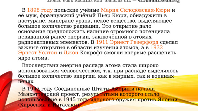 Радиоактивность  — это явление, при котором ядра одного химического элемента самопроизвольно превращаются в ядра другого элемента или изотопы того же элемента. Процесс сопровождается испусканием частиц и электромагнитного излучения. В  1898 году  польские учёные  Мария Склодовская-Кюри  и её муж, французский учёный  Пьер Кюри , обнаружили в настуране, минерале  урана , некое вещество, выделяющее большое количество радиации. Это открытие дало основание предположить наличие огромного потенциала невиданной ранее энергии, заключённой в атомах радиоактивных элементов. В  1911   Эрнест Резерфорд  сделал важные открытия в области изучения атомов, а в  1932   Эрнест Уолтон  и  Джон Кокрофт  смогли впервые расщепить ядро атома. Впоследствии энергия распада атома стала широко использоваться человечеством, т.к. при распаде выделялось большое количество энергии, как в мирных, так и военных целях.   В 1943 году Соединенные Штаты Америки начали Манхэттенский проект, результатами которого стало использование в 1945 году ядерного оружия против Японии (Хиросима и Нагасаки). 