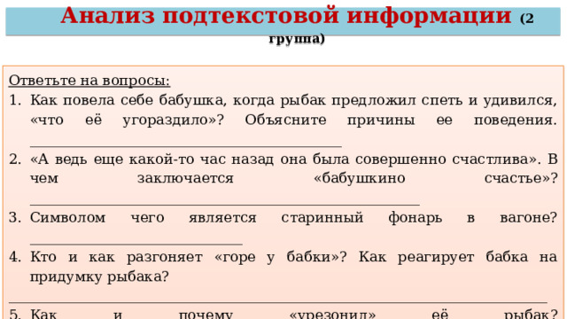 Анализ подтекстовой информации (2 группа) Ответьте на вопросы: Как повела себе бабушка, когда рыбак предложил спеть и удивился, «что её угораздило»? Объясните причины ее поведения. ____________________________________________ «А ведь еще какой-то час назад она была совершенно счастлива». В чем заключается «бабушкино счастье»? _______________________________________________________ Символом чего является старинный фонарь в вагоне?______________________________ Кто и как разгоняет «горе у бабки»? Как реагирует бабка на придумку рыбака? ____________________________________________________________________________ Как и почему «урезонил» её рыбак? ____________________________________________ 