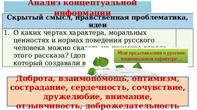 Анализ концептуальной информации Скрытый смысл, нравственная проблематика, идеи О каких чертах характера, моральных ценностях и нормах поведения русского человека можно сказать на примере героев этого рассказа? (дополните свой список, который создавали в начале урока) Доброта, взаимопомощь, оптимизм, сострадание, сердечность, сочувствие, дружелюбие, внимание, отзывчивость, доброжелательность 