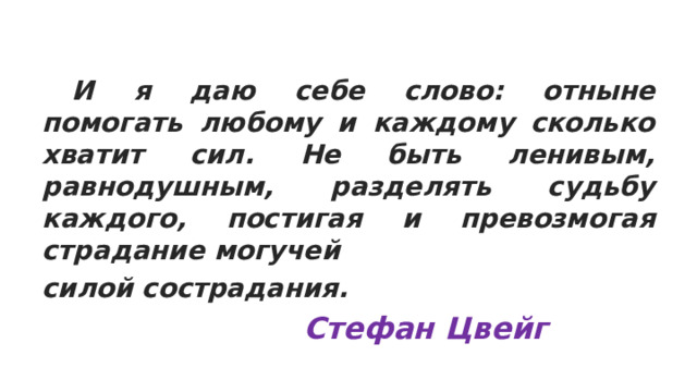  И я даю себе слово: отныне помогать любому и каждому сколько хватит сил. Не быть ленивым, равнодушным, разделять судьбу каждого, постигая и превозмогая страдание могучей силой сострадания.  Стефан Цвейг 