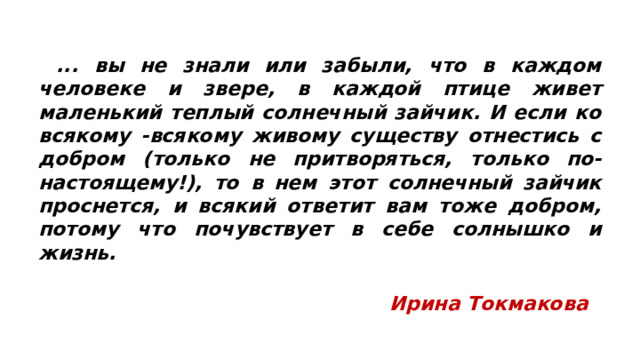  ... вы не знали или забыли, что в каждом человеке и звере, в каждой птице живет маленький теплый солнечный зайчик. И если ко всякому -всякому живому существу отнестись с добром (только не притворяться, только по-настоящему!), то в нем этот солнечный зайчик проснется, и всякий ответит вам тоже добром, потому что почувствует в себе солнышко и жизнь.   Ирина Токмакова 