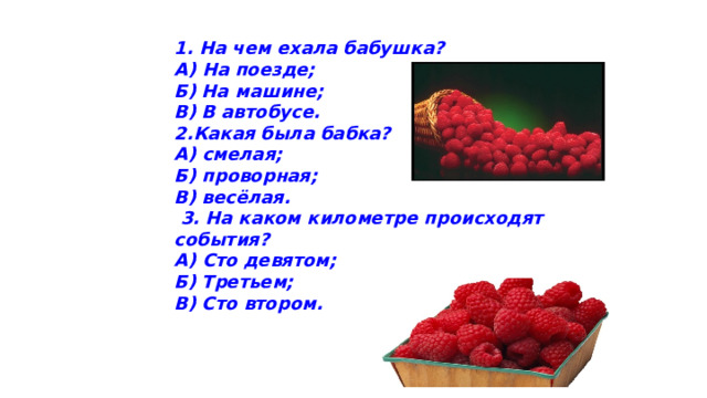 1. На чем ехала бабушка? А) На поезде;     Б) На машине;    В) В автобусе. 2.Какая была бабка? А) смелая; Б) проворная; В) весёлая.   3. На каком километре происходят события? А) Сто девятом; Б) Третьем; В) Сто втором.        