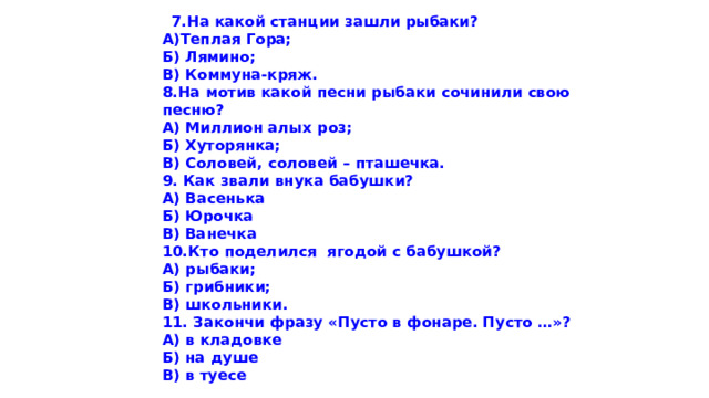    7.На какой станции зашли рыбаки? А)Теплая Гора; Б) Лямино; В) Коммуна-кряж. 8.На мотив какой песни рыбаки сочинили свою песню? А) Миллион алых роз; Б) Хуторянка; В) Соловей, соловей – пташечка. 9. Как звали внука бабушки? А) Васенька Б) Юрочка В) Ванечка 10.Кто поделился  ягодой с бабушкой? А) рыбаки; Б) грибники; В) школьники. 11. Закончи фразу «Пусто в фонаре. Пусто …»? А) в кладовке Б) на душе В) в туесе         