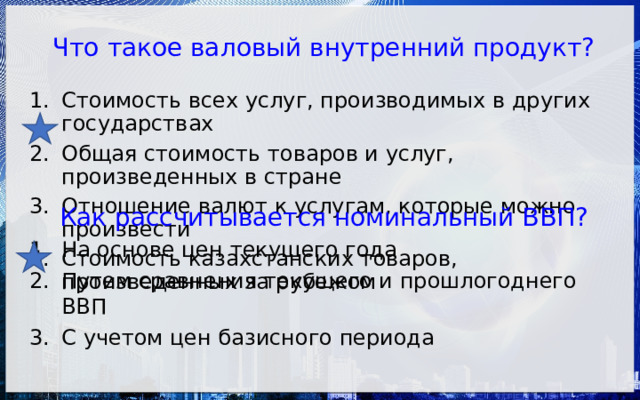 Что такое валовый внутренний продукт? Стоимость всех услуг, производимых в других государствах Общая стоимость товаров и услуг, произведенных в стране Отношение валют к услугам, которые можно произвести Стоимость казахстанских товаров, произведенных за рубежом Как рассчитывается номинальный ВВП? На основе цен текущего года Путем сравнения текущего и прошлогоднего ВВП С учетом цен базисного периода 