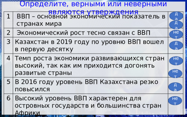 Определите, верными или неверными являются утверждения да 1 ВВП – основной экономический показатель в странах мира 2  Экономический рост тесно связан с ВВП 3 Казахстан в 2019 году по уровню ВВП вошел в первую десятку 4 Темп роста экономики развивающихся стран высокий, так как им приходится догонять развитые страны 5 В 2016 году уровень ВВП Казахстана резко повысился 6 Высокий уровень ВВП характерен для островных государств и большинства стран Африки 7 США свое лидерство по ВВП удерживают с 1934 года 8 Китай по уровню ВВП укрепился на 2 месте в мире за счет развития животноводства да нет да нет нет да нет 