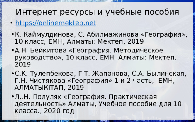Интернет ресурсы и учебные пособия https://onlinemektep.net К. Каймулдинова, С. Абилмажинова «География», 10 класс, ЕМН, Алматы: Мектеп, 2019 А.Н. Бейкитова «География. Методическое руководство», 10 класс, ЕМН, Алматы: Мектеп, 2019 С.К. Тулепбекова, Г.Т. Жапанова, С.А. Былинская, Г.Н. Чистякова «География» 1 и 2 часть, ЕМН, АЛМАТЫКIТАП, 2019 Л..Н. Полулях «География. Практическая деятельность» Алматы, Учебное пособие для 10 класса., 2020 год 