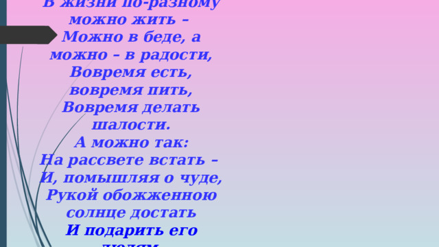 В жизни по-разному можно жить – Можно в беде, а можно – в радости, Вовремя есть, вовремя пить, Вовремя делать шалости. А можно так: На рассвете встать – И, помышляя о чуде, Рукой обожженною солнце достать И подарить его людям. 