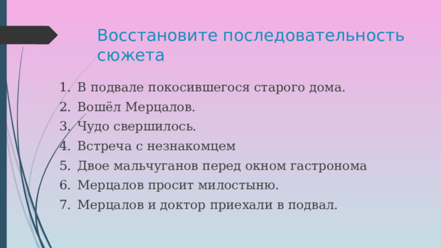 Восстановите последовательность сюжета В подвале покосившегося старого дома. Вошёл Мерцалов. Чудо свершилось. Встреча с незнакомцем Двое мальчуганов перед окном гастронома Мерцалов просит милостыню. Мерцалов и доктор приехали в подвал. 